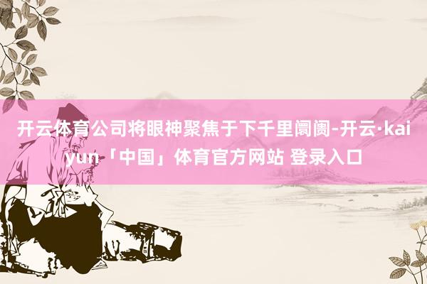 开云体育公司将眼神聚焦于下千里阛阓-开云·kaiyun「中国」体育官方网站 登录入口