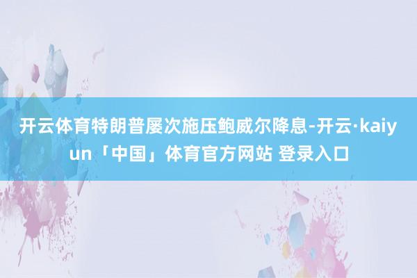 开云体育特朗普屡次施压鲍威尔降息-开云·kaiyun「中国」体育官方网站 登录入口