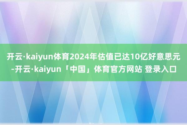 开云·kaiyun体育2024年估值已达10亿好意思元-开云·kaiyun「中国」体育官方网站 登录入口