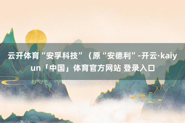 云开体育“安孚科技”（原“安德利”-开云·kaiyun「中国」体育官方网站 登录入口