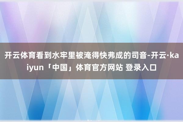 开云体育看到水牢里被淹得快弗成的司音-开云·kaiyun「中国」体育官方网站 登录入口