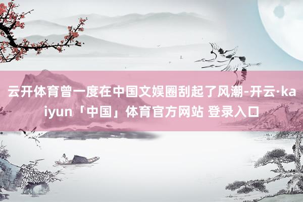 云开体育曾一度在中国文娱圈刮起了风潮-开云·kaiyun「中国」体育官方网站 登录入口
