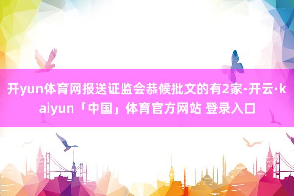开yun体育网报送证监会恭候批文的有2家-开云·kaiyun「中国」体育官方网站 登录入口