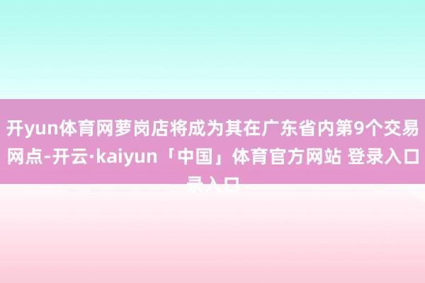 开yun体育网萝岗店将成为其在广东省内第9个交易网点-开云·kaiyun「中国」体育官方网站 登录入口