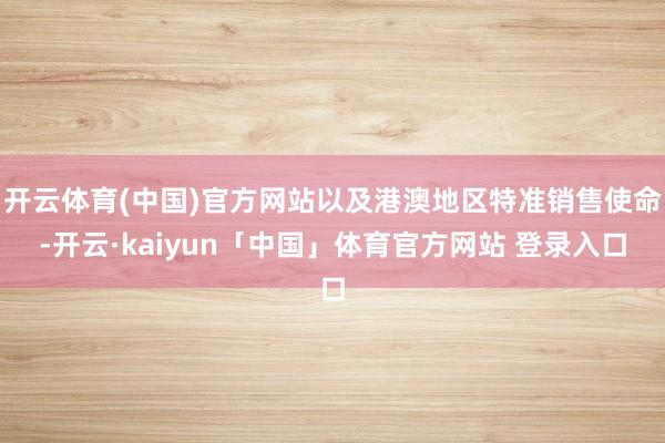 开云体育(中国)官方网站以及港澳地区特准销售使命-开云·kaiyun「中国」体育官方网站 登录入口