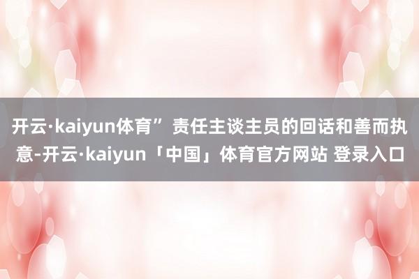开云·kaiyun体育” 责任主谈主员的回话和善而执意-开云·kaiyun「中国」体育官方网站 登录入口