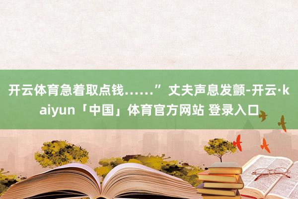 开云体育急着取点钱……” 丈夫声息发颤-开云·kaiyun「中国」体育官方网站 登录入口