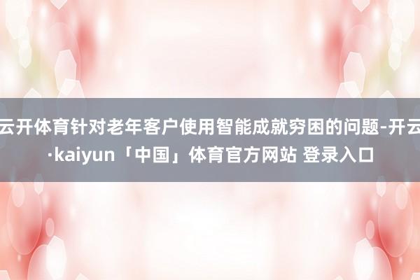 云开体育针对老年客户使用智能成就穷困的问题-开云·kaiyun「中国」体育官方网站 登录入口