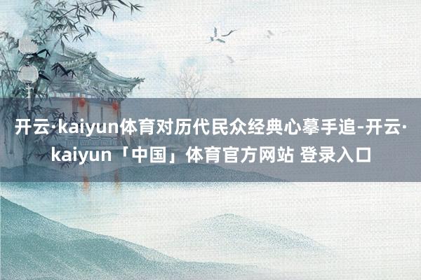开云·kaiyun体育对历代民众经典心摹手追-开云·kaiyun「中国」体育官方网站 登录入口