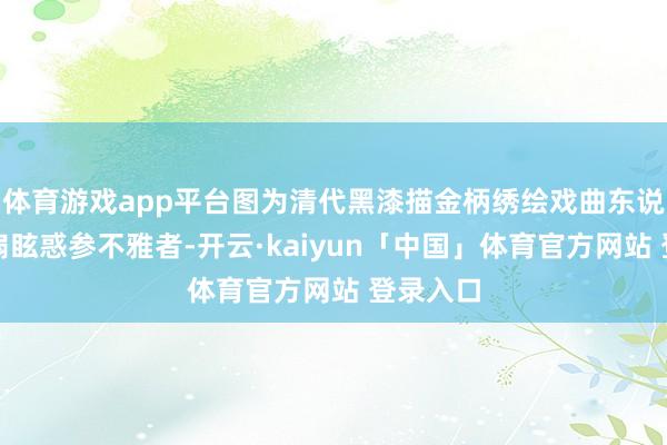 体育游戏app平台图为清代黑漆描金柄绣绘戏曲东说念主物扇眩惑参不雅者-开云·kaiyun「中国」体育官方网站 登录入口