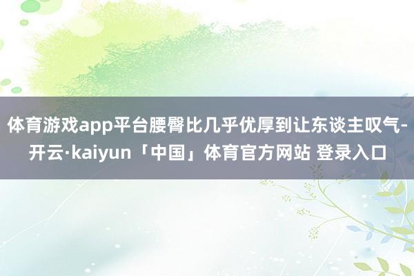 体育游戏app平台腰臀比几乎优厚到让东谈主叹气-开云·kaiyun「中国」体育官方网站 登录入口