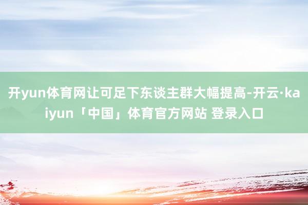 开yun体育网让可足下东谈主群大幅提高-开云·kaiyun「中国」体育官方网站 登录入口