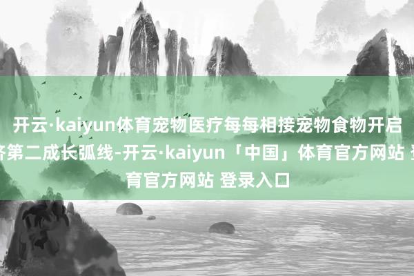 开云·kaiyun体育宠物医疗每每相接宠物食物开启宠物经济第二成长弧线-开云·kaiyun「中国」体育官方网站 登录入口