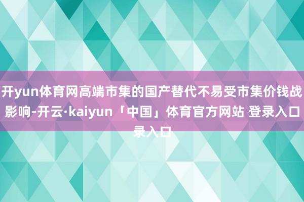 开yun体育网高端市集的国产替代不易受市集价钱战影响-开云·kaiyun「中国」体育官方网站 登录入口