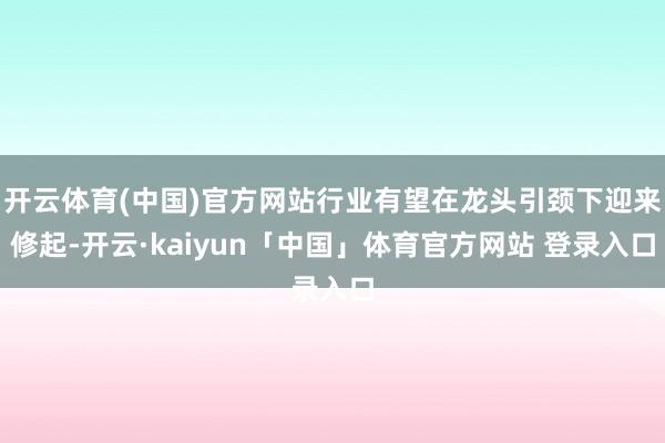 开云体育(中国)官方网站行业有望在龙头引颈下迎来修起-开云·kaiyun「中国」体育官方网站 登录入口