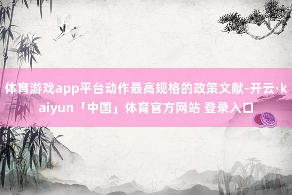 体育游戏app平台动作最高规格的政策文献-开云·kaiyun「中国」体育官方网站 登录入口
