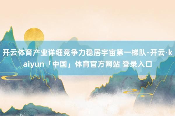 开云体育产业详细竞争力稳居宇宙第一梯队-开云·kaiyun「中国」体育官方网站 登录入口