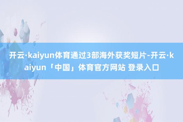 开云·kaiyun体育通过3部海外获奖短片-开云·kaiyun「中国」体育官方网站 登录入口