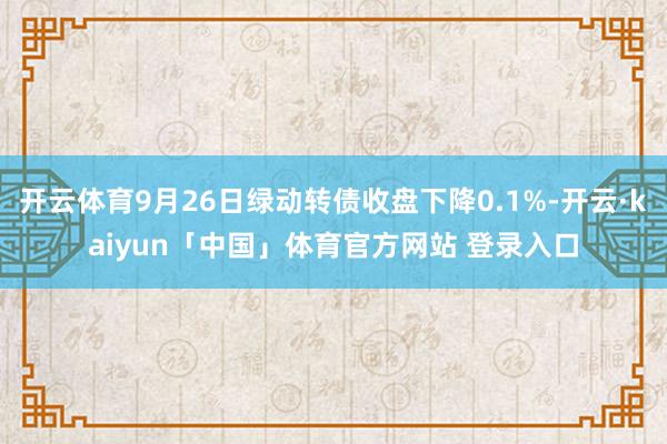 开云体育9月26日绿动转债收盘下降0.1%-开云·kaiyun「中国」体育官方网站 登录入口