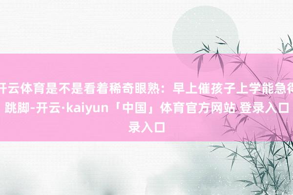 开云体育是不是看着稀奇眼熟：早上催孩子上学能急得跳脚-开云·kaiyun「中国」体育官方网站 登录入口
