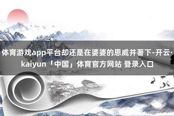 体育游戏app平台却还是在婆婆的恩威并著下-开云·kaiyun「中国」体育官方网站 登录入口