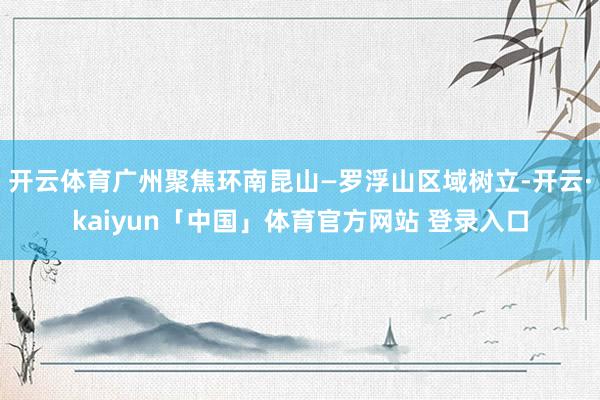 开云体育广州聚焦环南昆山—罗浮山区域树立-开云·kaiyun「中国」体育官方网站 登录入口