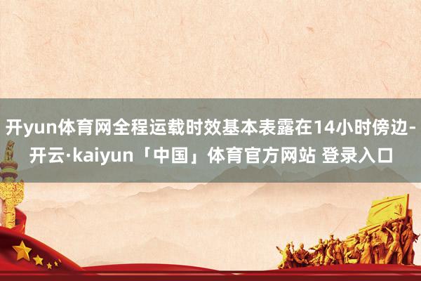 开yun体育网全程运载时效基本表露在14小时傍边-开云·kaiyun「中国」体育官方网站 登录入口