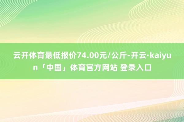 云开体育最低报价74.00元/公斤-开云·kaiyun「中国」体育官方网站 登录入口