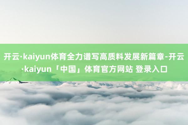 开云·kaiyun体育全力谱写高质料发展新篇章-开云·kaiyun「中国」体育官方网站 登录入口