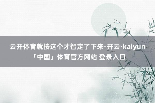 云开体育就按这个才智定了下来-开云·kaiyun「中国」体育官方网站 登录入口