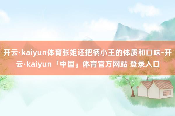 开云·kaiyun体育张姐还把柄小王的体质和口味-开云·kaiyun「中国」体育官方网站 登录入口