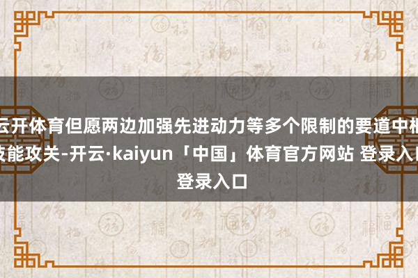云开体育但愿两边加强先进动力等多个限制的要道中枢技能攻关-开云·kaiyun「中国」体育官方网站 登录入口