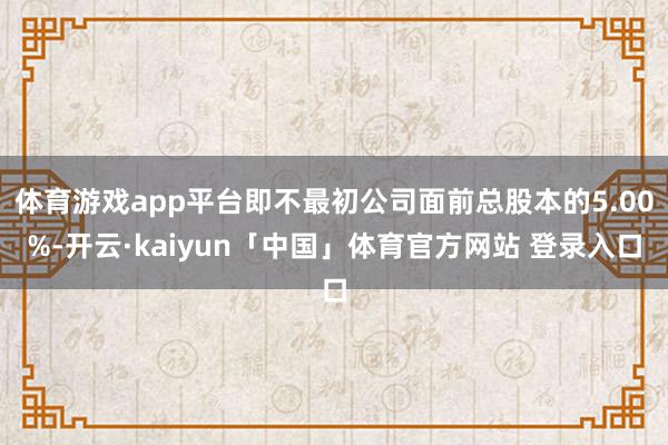 体育游戏app平台即不最初公司面前总股本的5.00%-开云·kaiyun「中国」体育官方网站 登录入口