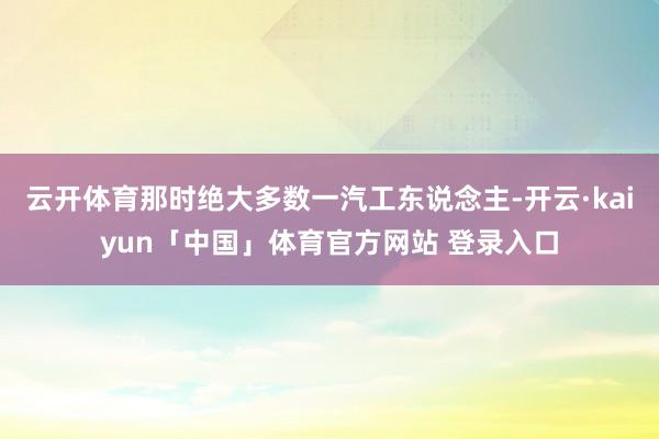 云开体育那时绝大多数一汽工东说念主-开云·kaiyun「中国」体育官方网站 登录入口