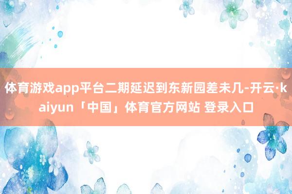 体育游戏app平台二期延迟到东新园差未几-开云·kaiyun「中国」体育官方网站 登录入口