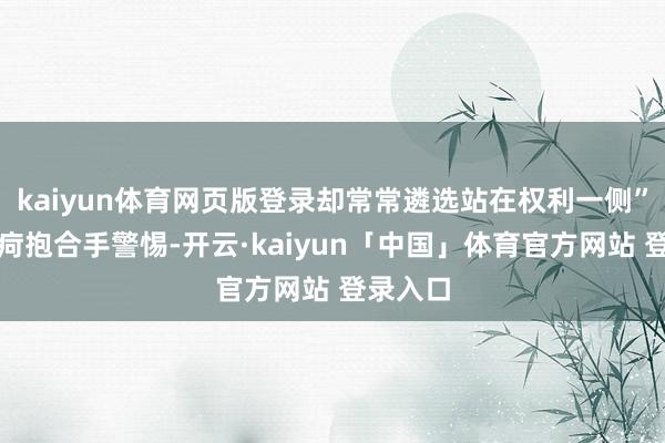 kaiyun体育网页版登录却常常遴选站在权利一侧”的千里疴抱合手警惕-开云·kaiyun「中国」体育官方网站 登录入口
