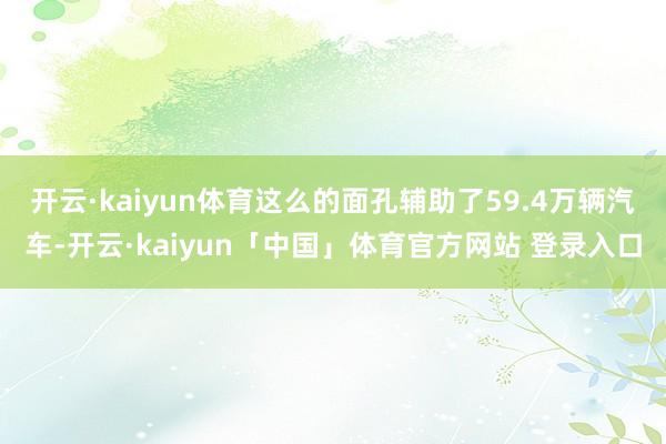 开云·kaiyun体育这么的面孔辅助了59.4万辆汽车-开云·kaiyun「中国」体育官方网站 登录入口
