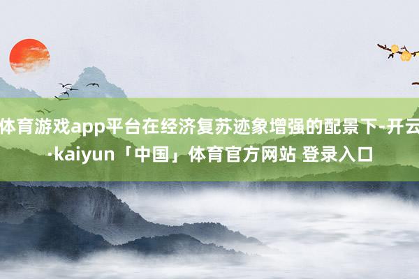 体育游戏app平台在经济复苏迹象增强的配景下-开云·kaiyun「中国」体育官方网站 登录入口