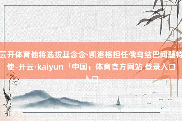 云开体育他将选拔基念念·凯洛格担任俄乌结巴问题特使-开云·kaiyun「中国」体育官方网站 登录入口