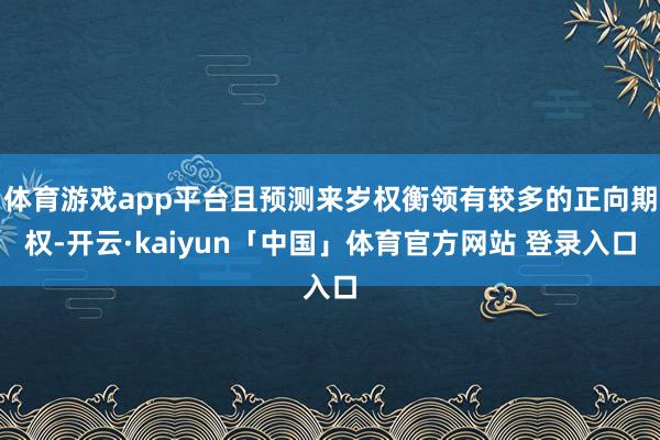 体育游戏app平台且预测来岁权衡领有较多的正向期权-开云·kaiyun「中国」体育官方网站 登录入口