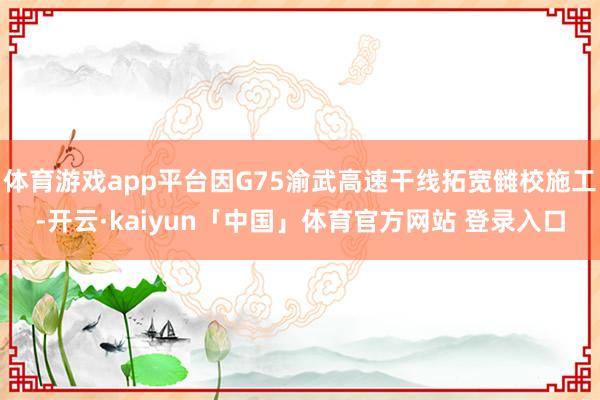体育游戏app平台因G75渝武高速干线拓宽雠校施工-开云·kaiyun「中国」体育官方网站 登录入口