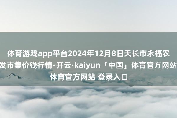 体育游戏app平台2024年12月8日天长市永福农副居品批发市集价钱行情-开云·kaiyun「中国」体育官方网站 登录入口