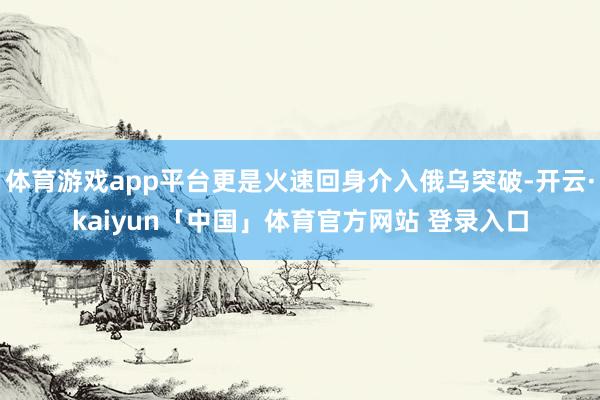 体育游戏app平台更是火速回身介入俄乌突破-开云·kaiyun「中国」体育官方网站 登录入口