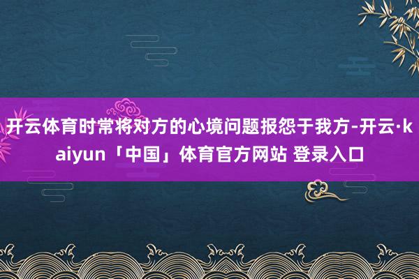 开云体育时常将对方的心境问题报怨于我方-开云·kaiyun「中国」体育官方网站 登录入口