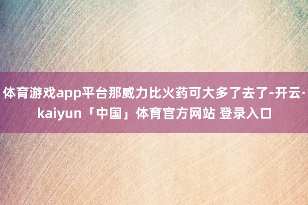 体育游戏app平台那威力比火药可大多了去了-开云·kaiyun「中国」体育官方网站 登录入口