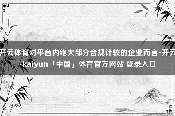 开云体育对平台内绝大部分合规计较的企业而言-开云·kaiyun「中国」体育官方网站 登录入口