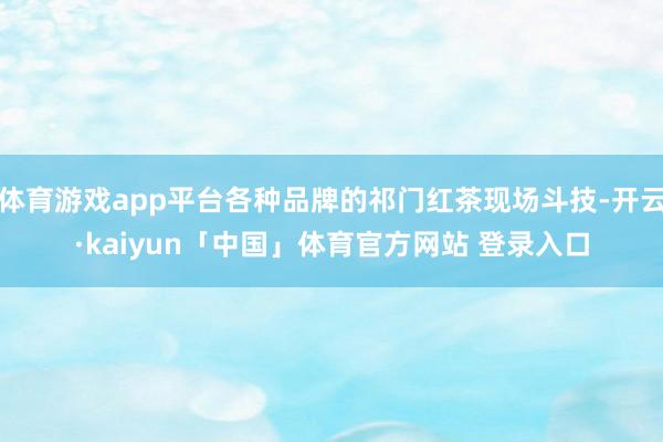 体育游戏app平台各种品牌的祁门红茶现场斗技-开云·kaiyun「中国」体育官方网站 登录入口