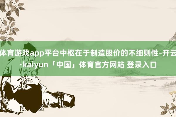 体育游戏app平台中枢在于制造股价的不细则性-开云·kaiyun「中国」体育官方网站 登录入口