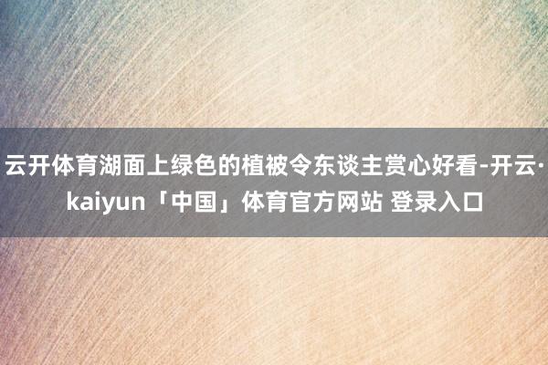 云开体育湖面上绿色的植被令东谈主赏心好看-开云·kaiyun「中国」体育官方网站 登录入口