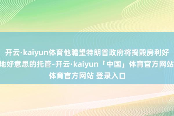 开云·kaiyun体育他瞻望特朗普政府将捣毁房利好意思和房地好意思的托管-开云·kaiyun「中国」体育官方网站 登录入口